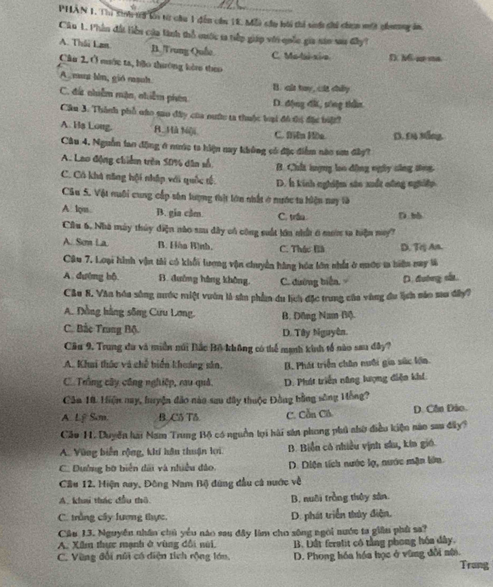 PHÂN 1. Thị sinh tri li từ chu 1 dến cần 18. Mỗi cầu bài thi sớ chi chợn một chương ám
Câu 1. Phân đất liền của tinh thổ cuớc 1 tiếp giáp với quốc gia sao sau đây?
A. Thái Lan B. Trung Quốe C. Ma-lai-xia
D MG ar ma.
Câu 2. Ở mước ta, bão thường kè theo
A an lìn, gió manh
B. củ tay, của chấy
C. đá nhiễm mận, nhiêm phên
D. động đấ, sóng thần
Cầu 3. Thành phố náo sao đây của nước ta thuộc loại đô đị đặc biệt?
A. Hs Long. R. Hà Mji
C. Miln Hồa D. Đ4 Nẵng.
Câu 4. Nguồn lao động ở nước ta hiện nay không có đặc điểm nào um đây?
A. Lao động chiếm trên S0% dân số B. Chất lượng loo dộng ngày công tông
C. Có khá năng hội nhập với quốc tộ. D. h kinh nghiệm sân xuất nông nghiệp
Câu S. Vật quôi cung cấp sân lượng thịt lớn nhất ở nước ta hiện nay tà
A lpm. B. gia cầm. C. trậu D bb
Câu 6. Nhà máy thủy điện nào sau dây có công suất lớn nhấ 6 mưm t tiện may?
A. Sem La B. Elán Hình. C. Thác Bà D. Trj An.
Câu 7. Loại hình vận tải có khối lượng vận chuyển hàng hóa lớn nhất ở nước t hiển nay là
A. đường bộ. B. đường hàng không, C. đường biển, D. đường củ.
Câu 8. Văn hóa sông mước miệt vuân là sản phẩm du lịch đặc trung của vùng du lịch năn sa dây?
A. Dằng hằng sông Cứu Long,
B. Đông Nam Bộ.
C. Bắc Trung Bộ.
D. Tây Nguyên.
Cầu 9. Trung du và miền núi Đắc Bộ không có thể mạnh kinh tổ nào sau đây?
A. Khai thức và chế biến khoảng sản, B. Phát triển chân nuới gia sức lớn
CTrồng cây công nghiệp, rau quả.
D. Phát triển năng lượng điện khí.
Cần 10. Hiện nay, huyện đảo nào sau đây thuộc Đồng bằng sông Hồng?
A. Lê Sam. B. C5 Tδ C. Cần Cô D. Côn Đảo.
Cáo H. Duyễn hai Nam Trung Bộ có nguồn tại hài sản phong phủ nhờ điều kiện nào sau đây?
A. Vùng biến rộng, khí hâu thuận loi. B. Biển có nhiều vịnh sâu, kín gió
C. Dường bộ biển dãi và nhiều đảo. D. Diện tích nước lạ, nước mặn lớn.
Cầu 12. Hiện aay, Đông Nam Bộ dùng đầu cá nước về
A. khai thác đầu thô B. nuôi trồng thủy sản.
C. trắng cây lương thực, D. phát triển thủy điện,
Cầu 13. Nguyễn nhân chủ yểu nào sau đây làm cho sông ngôi nước ta giâu phủ sa?
A. Xăm thực mạnh ở vùng đối núi, B. Dất feratit có tằng phong hóa đây,
C. Vùng đổi núi có diện tích rộng lớn, D. Phong hóa hóa học ở vùng đôi nộ. Trang