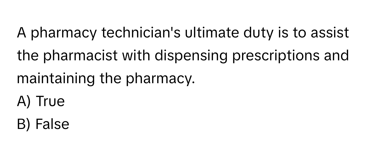 A pharmacy technician's ultimate duty is to assist the pharmacist with dispensing prescriptions and maintaining the pharmacy. 

A) True 
B) False