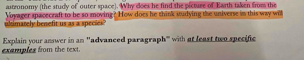 astronomy (the study of outer space). Why does he find the picture of Earth taken from the 
Voyager spacecraft to be so moving? How does he think studying the universe in this way will 
ultimately benefit us as a species? 
Explain your answer in an "advanced paragraph" with at least two specific 
examples from the text.