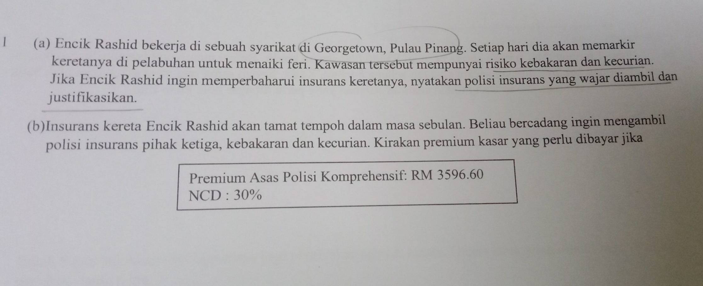 1 (a) Encik Rashid bekerja di sebuah syarikat di Georgetown, Pulau Pinang. Setiap hari dia akan memarkir 
keretanya di pelabuhan untuk menaiki feri. Kawasan tersebut mempunyai risiko kebakaran dan kecurian. 
Jika Encik Rashid ingin memperbaharui insurans keretanya, nyatakan polisi insurans yang wajar diambil dan 
justifikasikan. 
(b)Insurans kereta Encik Rashid akan tamat tempoh dalam masa sebulan. Beliau bercadang ingin mengambil 
polisi insurans pihak ketiga, kebakaran dan kecurian. Kirakan premium kasar yang perlu dibayar jika 
Premium Asas Polisi Komprehensif: RM 3596.60
NCD:30%