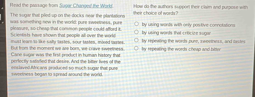 Read the passage from Sugar Changed the World. How do the authors support their claim and purpose with
The sugar that piled up on the docks near the plantations their choice of words?
was something new in the world: pure sweetness, pure by using words with only positive connotations
pleasure, so cheap that common people could afford it.
Scientists have shown that people all over the world by using words that criticize sugar
must learn to like salty tastes, sour tastes, mixed tastes. by repeating the words pure, sweetness, and tastes
But from the moment we are born, we crave sweetness. by repeating the words cheap and bitter
Cane sugar was the first product in human history that
perfectly satisfied that desire. And the bitter lives of the
enslaved Africans produced so much sugar that pure
sweetness began to spread around the world.