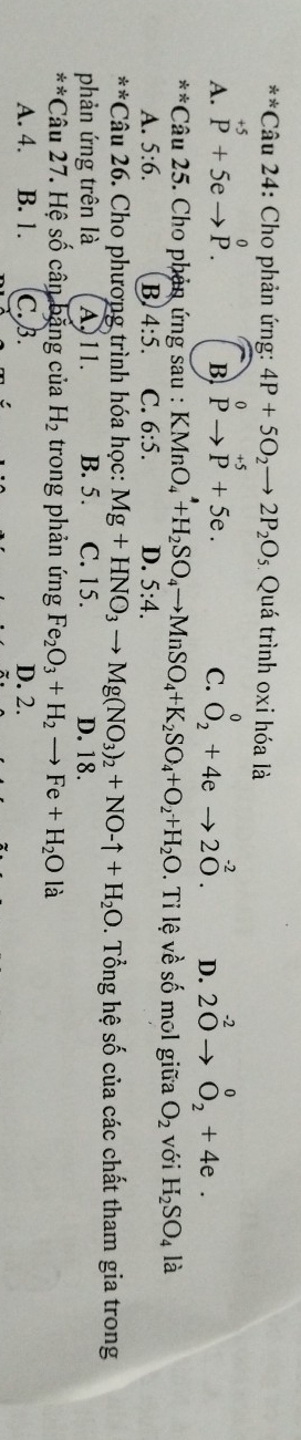 Cho phản ứng: 4P+5O_2to 2P_2O_5 Quá trình oxi hóa là
A. beginarrayr +5 Pendarray +5eto beginarrayr 0 P.endarray beginarrayr 0 Pto P+5e.endarray O_2^(0+4eto 2O^-2). D. 2^(-2)to^0_2+4e. 
B
C.
x^(frac 2)3x Câu 25. Cho phản ứng sau : KMnO_4^(4+H_2)SO_4to MnSO_4+K_2SO_4+O_2+H_2O. Ti lệ về số mol giữa O_2 với H_2SO_4 là
A. 5:6. B 4:5. C. 6:5. D. 5:4. 
/ * Câu 26. Cho phương trình hóa học: Mg+HNO_3to Mg(NO_3)_2+NO-uparrow +H_2O. Tổng hệ số của các chất tham gia trong
phản ứng trên là A, 11. B. 5. C. 15. D. 18.
x% Câu 27. Hệ số cân bằng của H_2 trong phản ứng Fe_2O_3+H_2to Fe+H_2O là
A. 4. B. 1. C. B. D. 2.