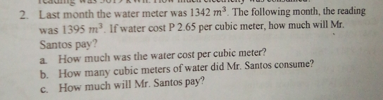 Last month the water meter was 1342 m^3. The following month, the reading
was 1395 m^3.  If water cost P 2.65 per cubic meter, how much will Mr.
Santos pay?
a  How much was the water cost per cubic meter?
b.   How many cubic meters of water did Mr. Santos consume?
c.  How much will Mr. Santos pay?