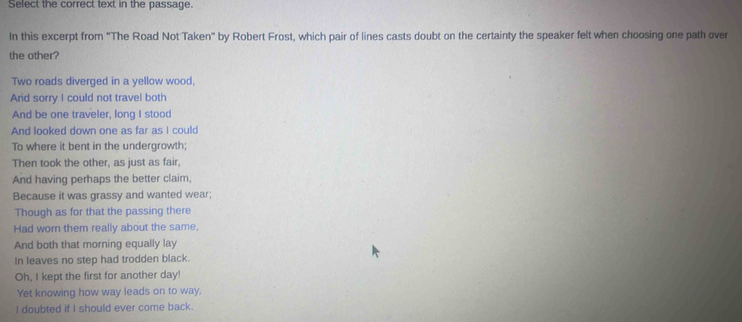 Select the correct text in the passage. 
In this excerpt from "The Road Not Taken" by Robert Frost, which pair of lines casts doubt on the certainty the speaker felt when choosing one path over 
the other? 
Two roads diverged in a yellow wood, 
And sorry I could not travel both 
And be one traveler, long I stood 
And looked down one as far as I could 
To where it bent in the undergrowth; 
Then took the other, as just as fair, 
And having perhaps the better claim, 
Because it was grassy and wanted wear; 
Though as for that the passing there 
Had worn them really about the same, 
And both that morning equally lay 
In leaves no step had trodden black. 
Oh, I kept the first for another day! 
Yet knowing how way leads on to way, 
I doubted if I should ever come back.