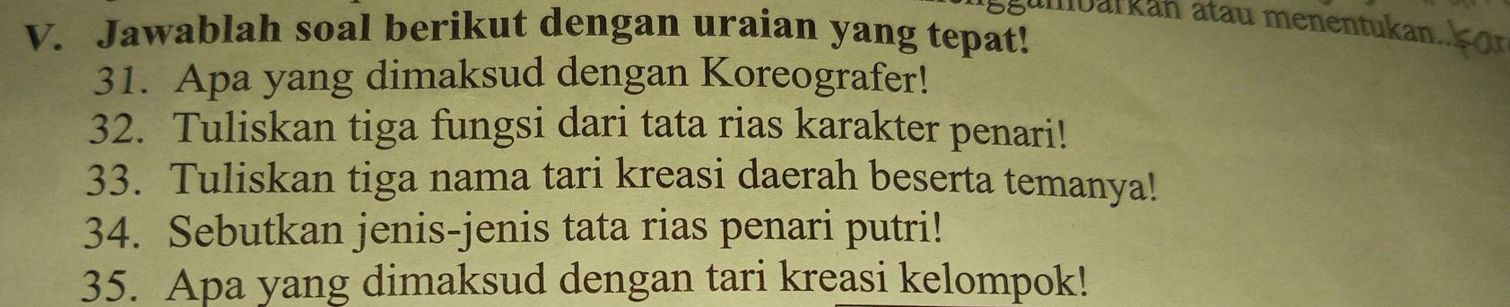 umbarkán atau menentukan. k ün 
V. Jawablah soal berikut dengan uraian yang tepat! 
31. Apa yang dimaksud dengan Koreografer! 
32. Tuliskan tiga fungsi dari tata rias karakter penari! 
33. Tuliskan tiga nama tari kreasi daerah beserta temanya! 
34. Sebutkan jenis-jenis tata rias penari putri! 
35. Apa yang dimaksud dengan tari kreasi kelompok!