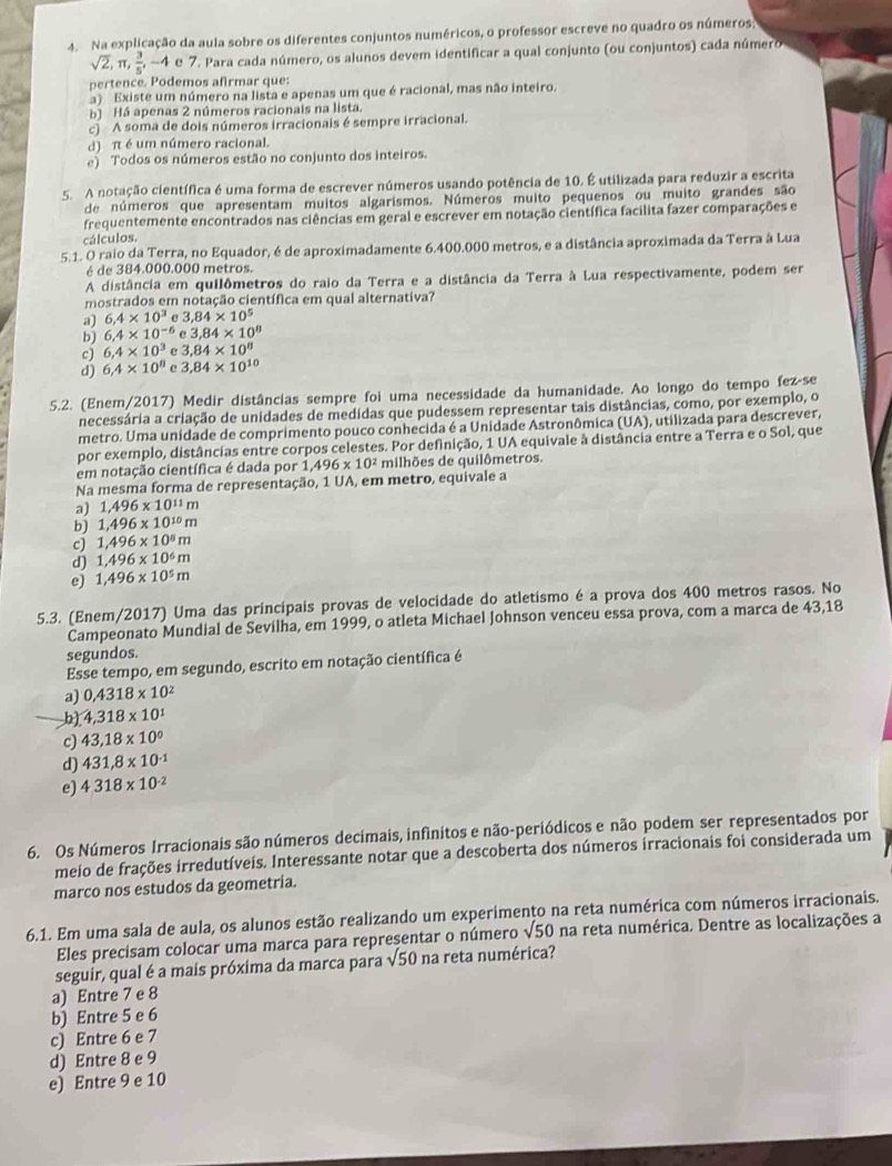 Na explicação da aula sobre os diferentes conjuntos numéricos, o professor escreve no quadro os números
sqrt(2),π , 3/5 ,-4 e 7. Para cada número, os alunos devem identificar a qual conjunto (ou conjuntos) cada número
pertence. Podemos afirmar que:
a) Existe um número na lista e apenas um que é racional, mas não inteiro.
b) Há apenas 2 números racionais na lista.
c) A soma de dois números irracionais é sempre irracional.
d) π é um número racional.
e) Todos os números estão no conjunto dos inteiros.
5. A notação científica é uma forma de escrever números usando potência de 10. É utilizada para reduzir a escrita
de números que apresentam muitos algarismos. Números muito pequenos ou muito grandes são
frequentemente encontrados nas ciências em geral e escrever em notação científica facilita fazer comparações e
cálculos.
5.1. O raio da Terra, no Equador, é de aproximadamente 6.400.000 metros, e a distância aproximada da Terra à Lua
é de 384.000.000 metros.
A distância em quilômetros do raio da Terra e a distância da Terra à Lua respectivamente, podem ser
mostrados em notação científica em qual alternativa?
a) 6.4* 10^3 e 3.84* 10^5
b) 6.4* 10^(-6) e 3,84* 10^8
c) 6,4* 10^3 e 3,84* 10^8
d) 6.4* 10^8 e 3.84* 10^(10)
5.2. (Enem/2017) Medir distâncias sempre foi uma necessidade da humanidade. Ao longo do tempo fez-se
necessária a criação de unidades de medidas que pudessem representar tais distâncias, como, por exemplo, o
metro. Uma unidade de comprimento pouco conhecida é a Unidade Astronômica (UA), utilizada para descrever,
por exemplo, distâncias entre corpos celestes. Por definição, 1 UA equivale à distância entre a Terra e o Sol, que
em notação científica é dada por 1,496* 10^2 milhões de quilômetros.
Na mesma forma de representação, 1 UA, em metro, equivale a
a) 1,496* 10^(11)m
b) 1,496* 10^(10)m
c) 1,496* 10^8m
d) 1,496* 10^6m
e) 1,496* 10^5m
5.3. (Enem/2017) Uma das principais provas de velocidade do atletismo é a prova dos 400 metros rasos. No
Campeonato Mundial de Sevilha, em 1999, o atleta Michael Johnson venceu essa prova, com a marca de 43,18
segundos.
Esse tempo, em segundo, escrito em notação científica é
a) 0.4318* 10^2
b) 4,318* 10^1
c) 43,18* 10^0
d) 431,8* 10^(-1)
e) 4.318* 10^(-2)
6. Os Números Irracionais são números decimais, infinitos e não-periódicos e não podem ser representados por
meio de frações irredutíveis. Interessante notar que a descoberta dos números irracionais foi considerada um
marco nos estudos da geometria.
6.1. Em uma sala de aula, os alunos estão realizando um experimento na reta numérica com números irracionais.
Eles precisam colocar uma marca para representar o número sqrt(50) na reta numérica. Dentre as localizações a
seguir, qual é a mais próxima da marca para sqrt(50) na reta numérica?
a) Entre 7 e 8
b) Entre 5 e 6
c) Entre 6 e 7
d) Entre 8 e 9
e) Entre 9 e 10