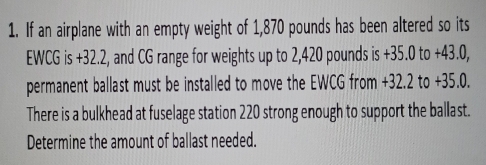 If an airplane with an empty weight of 1,870 pounds has been altered so its 
EWCG is +32.2, and CG range for weights up to 2,420 pounds is +35.0 to +43.0, 
permanent ballast must be installed to move the EWCG from +32.2 to +35.0. 
There is a bulkhead at fuselage station 220 strong enough to support the ballast. 
Determine the amount of ballast needed.