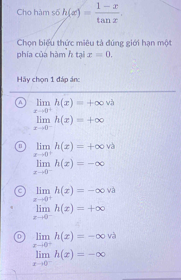 Cho hàm số h(x)= (1-x)/tan x . 
Chọn biệu thức miêu tả đúng giới hạn một
phía của hàm h tại x=0. 
Hãy chọn 1 đáp án:
A limlimits _xto 0^+h(x)=+∈fty va
limlimits _xto 0^-h(x)=+∈fty
B limlimits _xto 0^+h(x)=+∈fty và
limlimits _xto 0^-h(x)=-∈fty
C limlimits _xto 0^+h(x)=-∈fty và
limlimits _xto 0^-h(x)=+∈fty
D limlimits _xto 0^+h(x)=-∈fty và