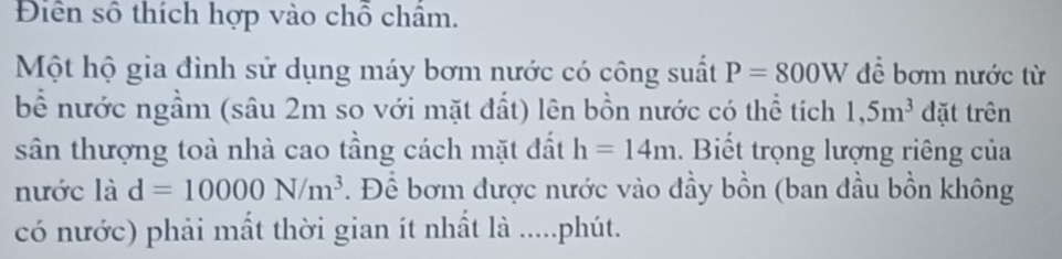 Diên số thích hợp vào chỗ châm. 
Một hộ gia đình sử dụng máy bơm nước có công suất P=800W để bơm nước từ 
bề nước ngầm (sâu 2m so với mặt đất) lên bồn nước có thể tích 1,5m^3 đặt trên 
sân thượng toà nhà cao tầng cách mặt đất h=14m. Biết trọng lượng riêng của 
nước là d=10000N/m^3. Để bơm được nước vào đầy bồn (ban đầu bồn không 
có nước) phải mất thời gian ít nhất là .....phút.