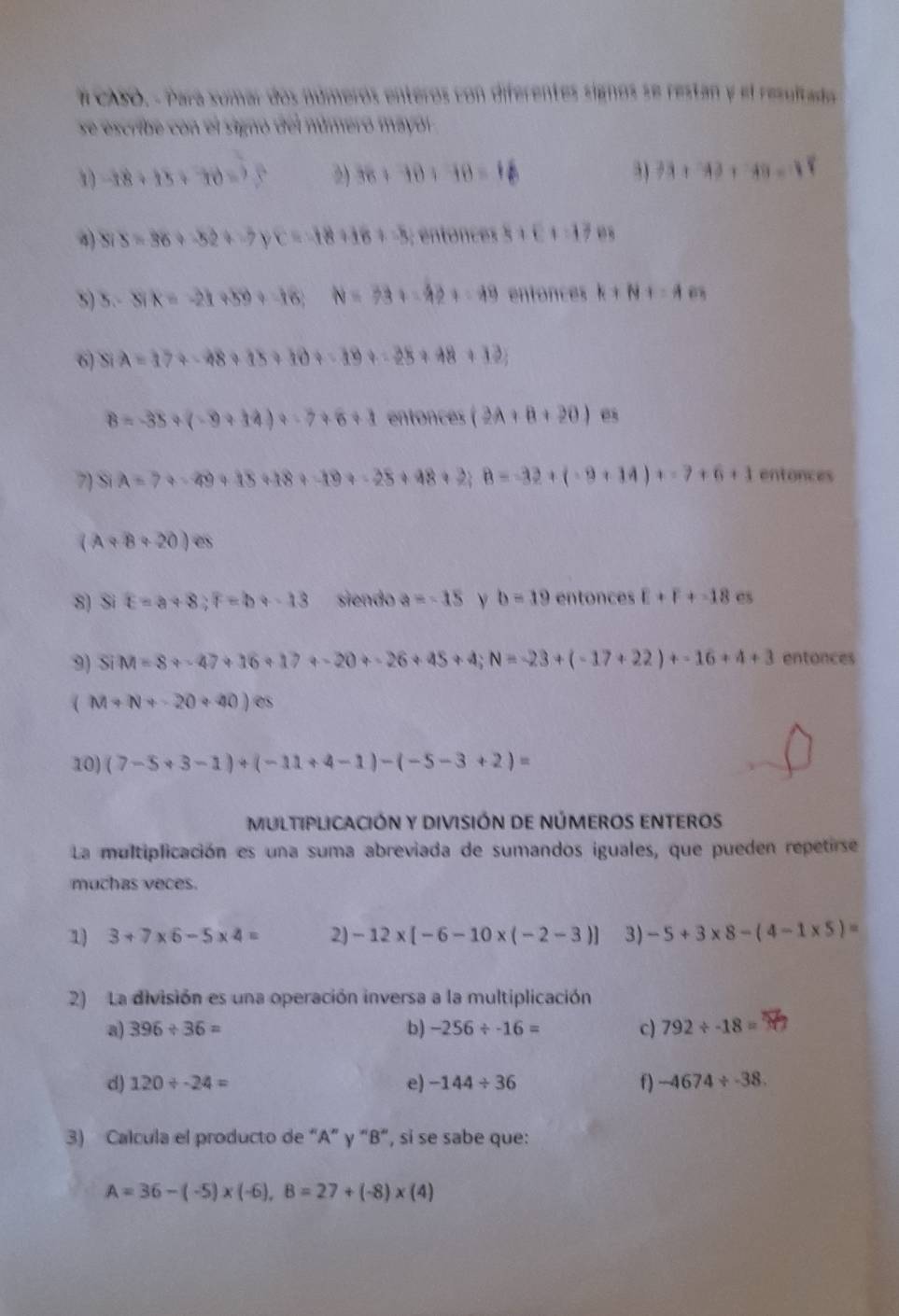 # CASO. - Para sumar dos números enteros con diferentes signos se restan y el resultado
se escribe con el signó del númeró mayol
1 -18+15+70=25 2) 36+10+10=18 3) 33+33+48=18
4) Si s=36+-52+-7 c=-18+16+-5 BBBB C+C+=12
5) 5.-3X=-21+59+-16;N=33+-42+=49 entonces k+N 1=A
6) Si A=17+-48+15+10+-19+-28+48+12;
8=-35+(-9+14)+-7+6+1 ent 1) ices (2A+B+20) es
7) Si A=7+-49+15+18+-19+-25+48+2;B=-32+(-9+14)+-7+6+1 entonces
(A+B+20)es
8) Si E=a+8,F=b+-13 siendo a=-15 ν b=19 entonces E+F+-18 es
9) 4 M=8+-47+16+17+-20+-26+45+4;N=-23+(-17+22)+-16+4+3 entonces
(M+N+-20+40)es
10) (7-5+3-1)/ (-11+4-1)-(-5-3+2)=
MULTIPLICACIÓN Y DIVISIÓN DE NÚMEROS ENTEROS
La multiplicación es una suma abreviada de sumandos iguales, que pueden repetirse
muchas veces.
1) 3+7* 6-5* 4= 2) -12* [-6-10* (-2-3)] 3) -5+3* 8-(4-1* 5)=
2) La división es una operación inversa a la multiplicación
a) 396/ 36= b) -256/ -16= c) 792/ -18=
d) 120/ -24= e) -144/ 36 f) -4674/ -38
3) Calcula el producto de “A” γ “B”, si se sabe que:
A=36-(-5)* (-6),B=27+(-8)* (4)