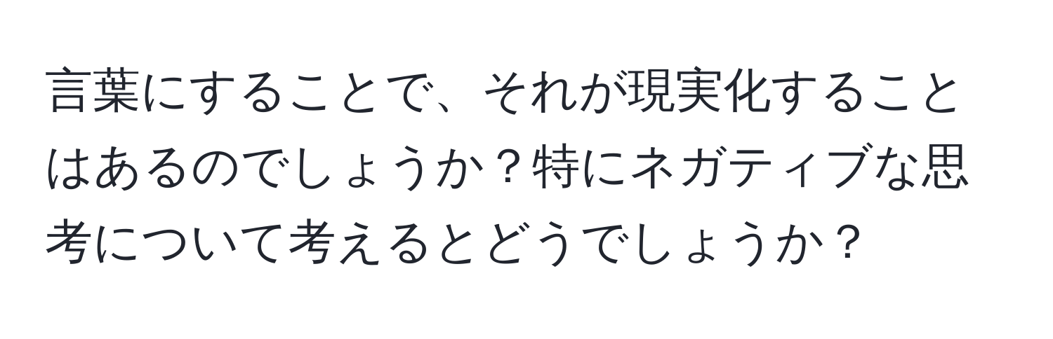 言葉にすることで、それが現実化することはあるのでしょうか？特にネガティブな思考について考えるとどうでしょうか？