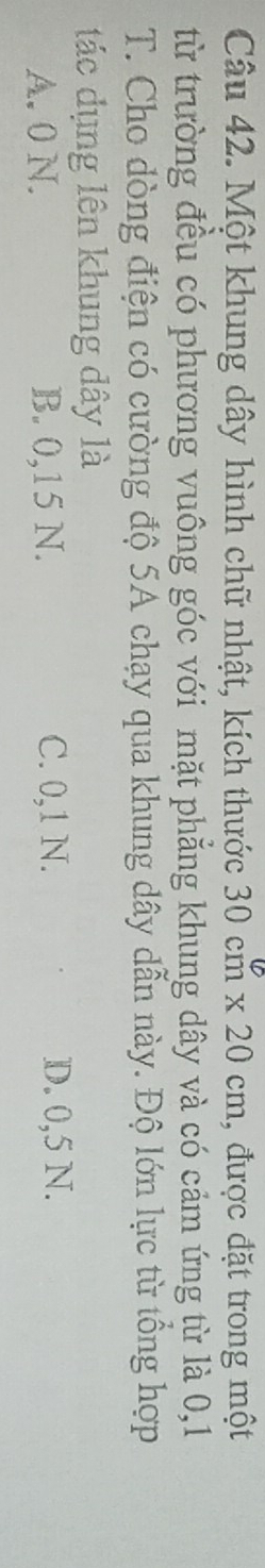 Một khung dây hình chữ nhật, kích thước 30cm* 20cm , được đặt trong một
từ trường đều có phương vuông góc với mặt phẳng khung dây và có cảm ứng từ là 0,1
T. Cho dòng điện có cường độ 5A chạy qua khung dây dẫn này. Độ lớn lực từ tổng hợp
tác dụng lên khung dây là
A. 0 N. B. 0,15 N. C. 0,1 N. D. 0,5 N.