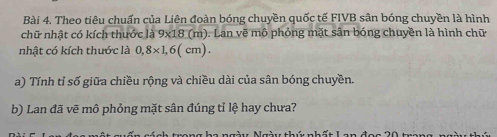 Theo tiêu chuẩn của Liên đoàn bóng chuyền quốc tế FIVB sân bóng chuyền là hình 
chữ nhật có kích thước là 9x18(m). Lan vẽ mô phỏng mặt sân bóng chuyền là hình chữ 
nhật có kích thước là 0,8* 1,6(cm). 
a) Tính tỉ số giữa chiều rộng và chiều dài của sân bóng chuyền. 
b) Lan đã vẽ mô phỏng mặt sân đúng tỉ lệ hay chưa?