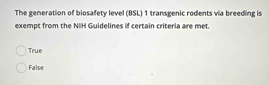 The generation of biosafety level (BSL) 1 transgenic rodents via breeding is
exempt from the NIH Guidelines if certain criteria are met.
True
False