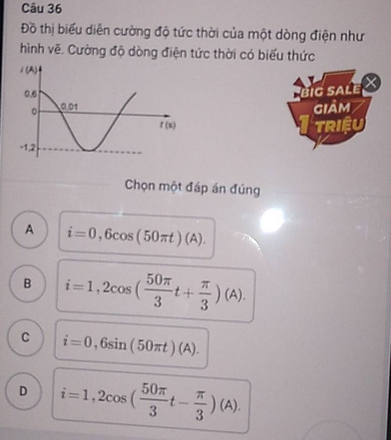 Đồ thị biểu diễn cường độ tức thời của một dòng điện như
hình vẽ. Cường độ dòng điện tức thời có biểu thức
big sale al
giảm
TRIệU
Chọn một đáp án đúng
A i=0,6cos (50π t)(A).
B i=1,2cos ( 50π /3 t+ π /3 )(A).
C i=0,6sin (50π t)(A).
D i=1,2cos ( 50π /3 t- π /3 )(A).