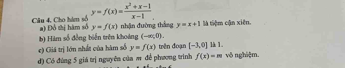 Cho hàm số y=f(x)= (x^2+x-1)/x-1 . 
a) Đồ thị hàm số y=f(x) nhận đường thắng y=x+1 là tiệm cận xiên. 
b) Hàm số đồng biến trên khoảng (-∈fty ;0). 
c) Giá trị lớn nhất của hàm số y=f(x) trên đoạn [-3,0] là 1. 
d) Có đúng 5 giá trị nguyên của m đề phương trình f(x)=m vô nghiệm.