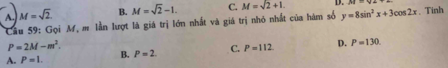 B. M=sqrt(2)-1. C. M=sqrt(2)+1. D. M=sqrt(2)+2
A. M=sqrt(2). y=8sin^2x+3cos 2x. Tính
Câu 59: Gọi M, m lần lượt là giá trị lớn nhất và giá trị nhỏ nhất của hàm số
P=2M-m^2.
C. P=112.
D. P=130.
B. P=2.
A. P=1.