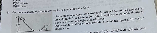 D)Mecânica.
E)Térmica.
8. O esquema abaixo representa um trecho de uma montanha-russa.
Nessa montanha-russa, um carrinho de massa 2 kg inicia a descida de
uma altura de 3 m partindo do repouso. Após certo instante, ele atinge
o ponto Y, com uma velocidade de 4m/s. , a
3 m Y Desprezando o atrito e considerando a gravidade igual a 10m/s^2
h altura h será
de massa 70 Kg ao subir do solo até uma