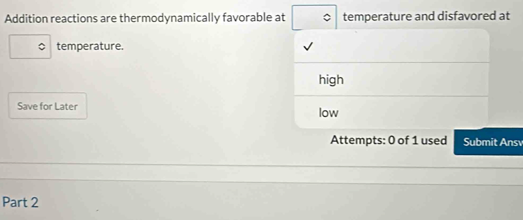 Addition reactions are thermodynamically favorable at temperature and disfavored at
temperature.
high
Save for Later
low
Attempts: 0 of 1 used Submit Ansv
Part 2