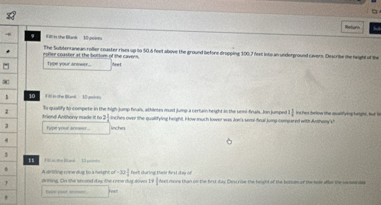 Return Sut 
- 9 Fill in the Blank 10 points 
The Subterranean roller coaster rises up to 50.6 feet above the ground before dropping 100.7 feet into an underground cavern. Describe the height of the 
roller coaster at the bottom of the cavern. 
type your answer... feet
1 10 Fill in the Blank 10 points 
2 To qualify to compete in the high jump finals, athletes must jump a certain height in the semi-finals. Jon jumped 1 5/6  inches below the qualifying height, but hi 
friend Anthony made it to 2 1/4  inches over the qualifying height. How much lower was Jon's semi-final jump compared with Anthony's? 
3 type your answer... inches
4
5 
11 Fill in the Blank 10 points 
。 A drilling crew dug to a height of -32 3/4  feet during their first day of 
7 drilling. On the second day; the crew dug down 19 2/3  feet more than on the first day. Describe the height of the bottom of the hole after the second day
type your ansrier . Jeet 
8