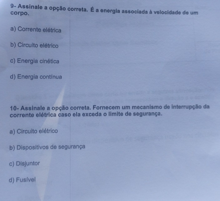 9- Assinale a opção correta. É a energia associada à velocidade de um
corpo.
a) Corrente elétrica
b) Circuito elétrico
c) Energia cinética
d) Energia contínua
10- Assinale a opção correta. Fornecem um mecanismo de interrupção da
corrente elétrica caso ela exceda o limite de segurança.
a) Circuito elétrico
b) Dispositivos de segurança
c) Disjuntor
d) Fusível