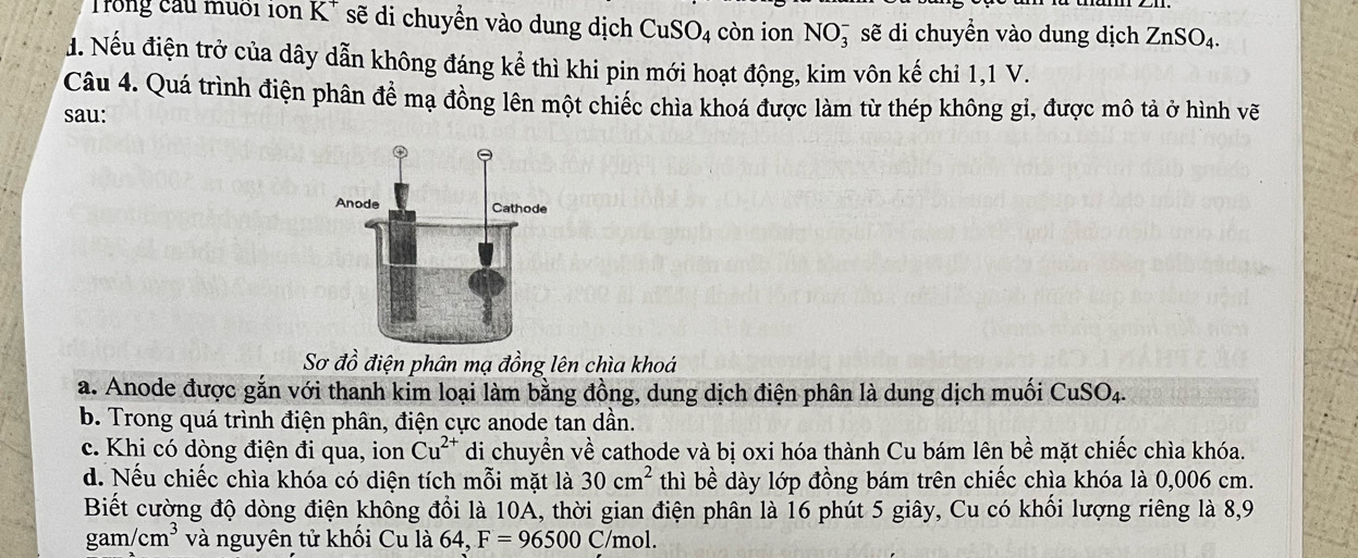 Trong cầu muối ion K* sẽ di chuyển vào dung dịch CuSO_4 còn ion NO_3^(- sẽ di chuyển vào dung dịch ZnSO_4). 
đ. Nếu điện trở của dây dẫn không đáng kể thì khi pin mới hoạt động, kim vôn kế chi 1,1 V.
Câu 4. Quá trình điện phân đề mạ đồng lên một chiếc chìa khoá được làm từ thép không gi, được mô tả ở hình vẽ
sau:
Sơ đồ điện phân mạ đồng lên chìa khoá
a. Anode được gắn với thanh kim loại làm bằng đồng, dung dịch điện phân là dung dịch muối CuSO_4.
b. Trong quá trình điện phân, điện cực anode tan dần.
c. Khi có dòng điện đi qua, ion Cu^(2+) di chuyền về cathode và bị oxi hóa thành Cu bám lên bee mặt chiếc chìa khóa.
d. Nếu chiếc chìa khóa có diện tích mỗi mặt là 30cm^2 thì bề dày lớp đồng bám trên chiếc chìa khóa là 0,006 cm.
Biết cường độ dòng điện không đổi là 10A, thời gian điện phân là 16 phút 5 giây, Cu có khối lượng riêng là 8, 9
gam/cm^3 và nguyên tử khối Cu là 64, F=96500 ( /mol