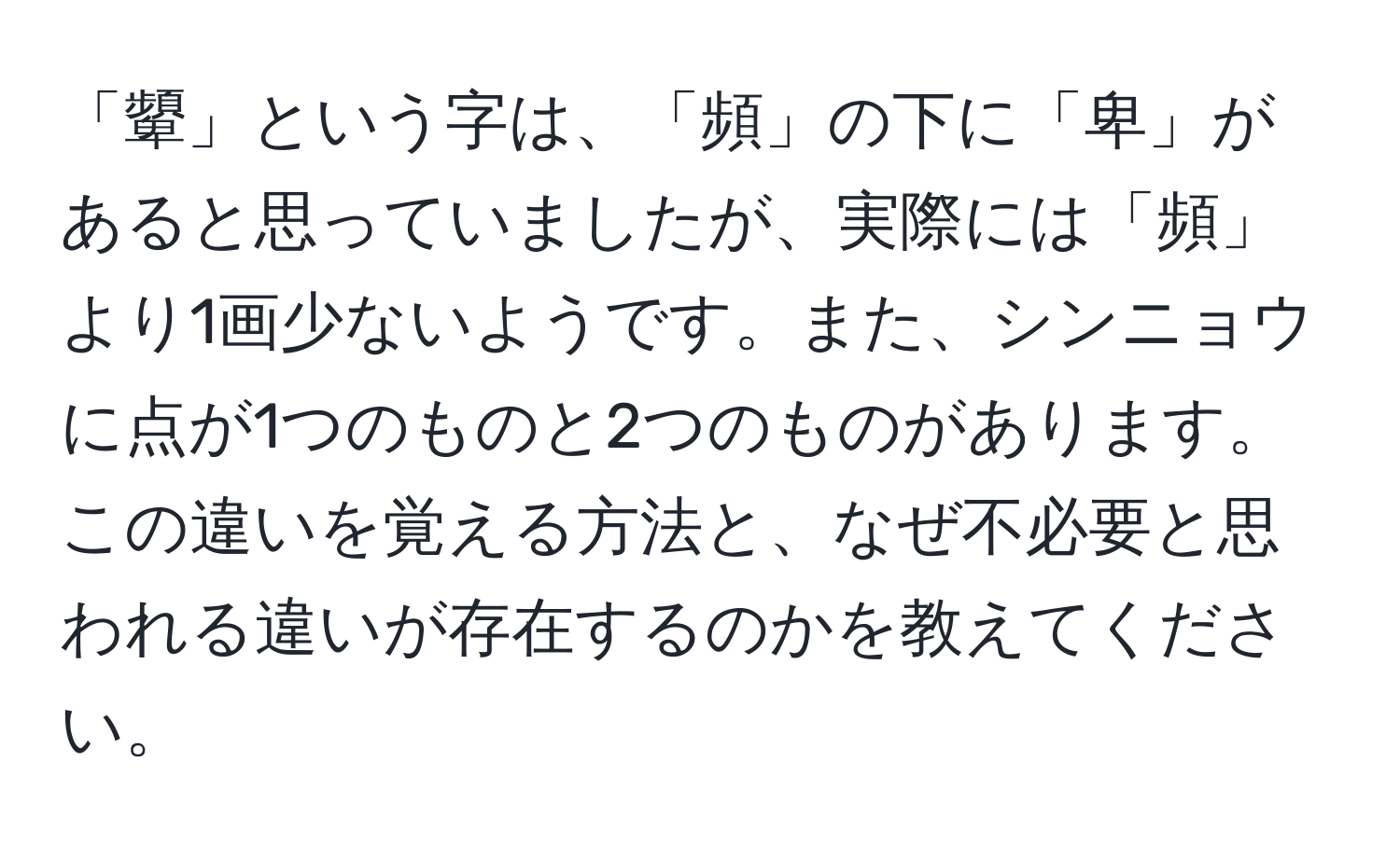 「顰」という字は、「頻」の下に「卑」があると思っていましたが、実際には「頻」より1画少ないようです。また、シンニョウに点が1つのものと2つのものがあります。この違いを覚える方法と、なぜ不必要と思われる違いが存在するのかを教えてください。