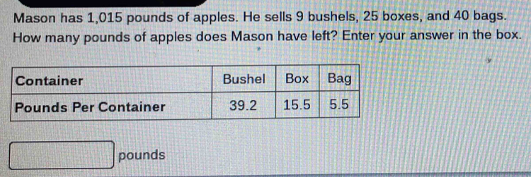 Mason has 1,015 pounds of apples. He sells 9 bushels, 25 boxes, and 40 bags. 
How many pounds of apples does Mason have left? Enter your answer in the box.
□ pounds