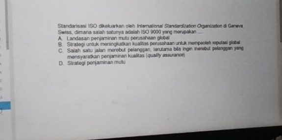 Standarisasi ISO dikeluarkan oleh Infernational Standardization Organization di Geneva
Swiss, dimana salah satunya adalah ISO 9000 yang morupakan
A. Landasan penjaminan mutu perusahaan global
B. Strategi untuk meningkatkan kualitas perusahaan untuk mempeoleh repulasi global
C. Salah satu jalan merebut pelanggan, terutama bila ingin merebut pelanggan yang
mensyaratkan penjaminan kualitas (qualily assurance)
D. Strategi penjaminan mulu