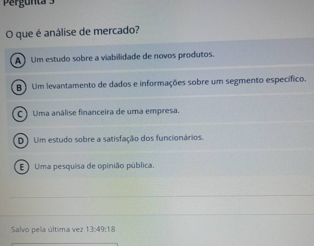 Pergunta 3
O que é análise de mercado?
A) Um estudo sobre a viabilidade de novos produtos.
B) Um levantamento de dados e informações sobre um segmento específico.
C)Uma análise financeira de uma empresa.
D) Um estudo sobre a satisfação dos funcionários.
E) Uma pesquisa de opinião pública.
Salvo pela última vez 13:49:18