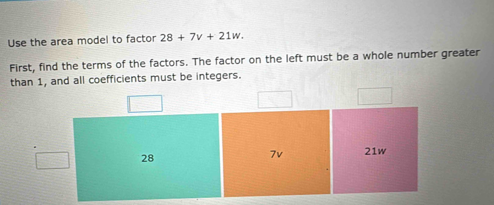 Use the area model to factor 28+7v+21w. 
First, find the terms of the factors. The factor on the left must be a whole number greater 
than 1, and all coefficients must be integers.
28
7v
21w