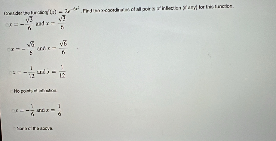 Consider the function f(x)=2e^(-6x^2). Find the x-coordinates of all points of inflection (if any) for this function.
x=- sqrt(3)/6  and x= sqrt(3)/6 
x=- sqrt(6)/6  and x= sqrt(6)/6 
x=- 1/12  and x= 1/12 
No points of inflection.
x=- 1/6  and x= 1/6 
None of the above.