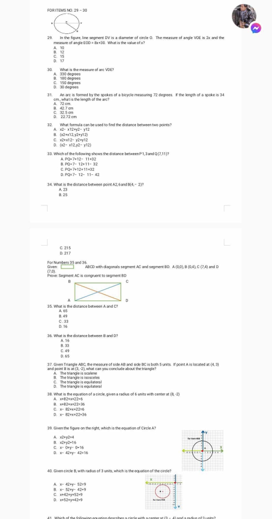 EOR ITEMS M  20 - 3
29. In the figure, line segment DV is a diameter of circle O. The measure of angle VOE is 2x and the
measure of angle E +30. What is the vallue of x?
B. 12 A. 10
C. 15
D. 17
30. What is the measure of arc VDE?
B. 180 degrees A. 330 degrees
D. 30 degrees C. 150 degrees
31. An arc is formed by the spokes of a bicyclle measuring 72 degrees. If the length of a spoke is 34
cm , what is the length of the arc?
B. 42.7 cm A. 72 cm.
D. 22.72 cm C. 32.5 cm
32. What formula can beused to find the distance between two points?
A. x2-x12+y2-y12
B. (x2+x12,y2+y12)
C. x2+x12-y2+y12
D. (x2-x12,y2-y12)
33. Which of the following shows the distance between 3 and Q (7,11)?
A PQ=7+12-11+32
B. PQ=7-12+11-32
C. PQ=7+12+11+32
D PQ=7-12-11-42
34. What is the distance between point A2,6 and (4,-2)?
B. 25 A 23
C. 21 5
D. 21 7
Given: For Numbers 35 and 36
ABCD with diagonals segment AC and segment BD. A (0,0), B (0,4), C (7,4) and D
(7,0)
Prove: Segment AC is congruent to segment BID
35. What is the clistance between A and C?
A 65
B. 49
D. 16 C. 33
36. What is the distance between B and D?
A. 16
B. 33
C. 49
D. 65
and point B is al 37. Given Triangle ABC, the measure of side AB and side BC is both 5 units. If point A is located at (4,3)
(3,-2
A. The triangle is scalene , what can you conclude about the triangle 
B. The triangle is isascelles C. The triangle is equilateral
D. The triangle is equilateral
38. What is the equation of a circle, given a radius of 6 units with center at (8,-2)
A. x+82+x+22=6
B. x+82+x+22=3
C.
。
A. x2+y2=4
B. x2+y2=16
x-0+y-0=16
D. x-42+y-42=16
40. Given circle B. with radius of 3 units, which is the equation of the circle?
x-42+y-52=9
x-52+y-42=9
x+42+y+52=9
D. x+52+y+42=9