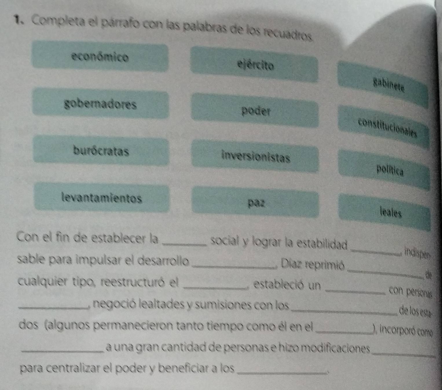 Completa el párrafo con las palabras de los recuadros
económico ejército
gabinete
gobernadores poder
constitucionales
burócratas
inversionistas
política
levantamientos
paz
leales
Con el fin de establecer la _social y lograr la estabilidad
_indisper
sable para impulsar el desarrollo_
Díaz reprimió
de
cualquier tipo, reestructuró el _estableció un
_
_con personas
_, negoció lealtades y sumisiones con los
_de los esta-
dos (algunos permanecieron tanto tiempo como él en el_
), incorporó como
_a una gran cantidad de personas e hizo modificaciones 
_
para centralizar el poder y beneficiar a los_