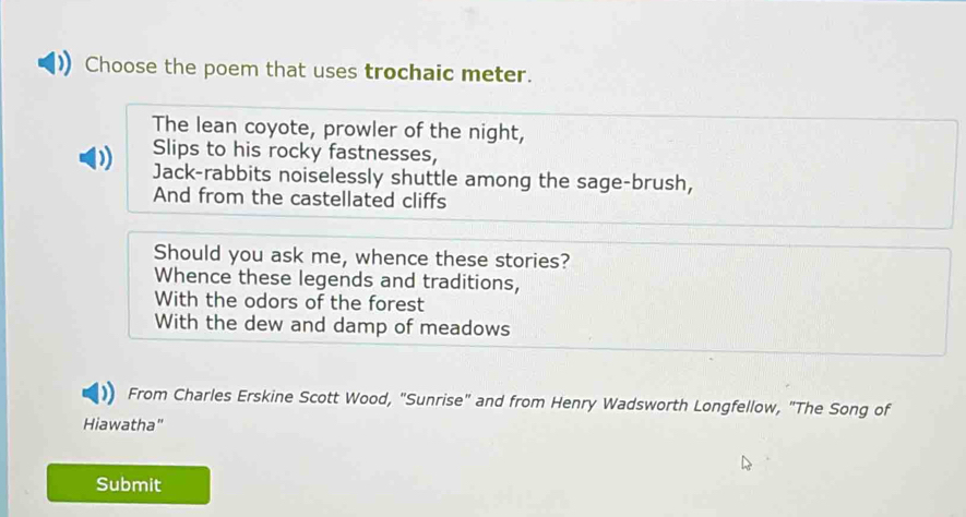 Choose the poem that uses trochaic meter.
The lean coyote, prowler of the night,
Slips to his rocky fastnesses,
D Jack-rabbits noiselessly shuttle among the sage-brush,
And from the castellated cliffs
Should you ask me, whence these stories?
Whence these legends and traditions,
With the odors of the forest
With the dew and damp of meadows
From Charles Erskine Scott Wood, "Sunrise" and from Henry Wadsworth Longfellow, "The Song of
Hiawatha"
Submit