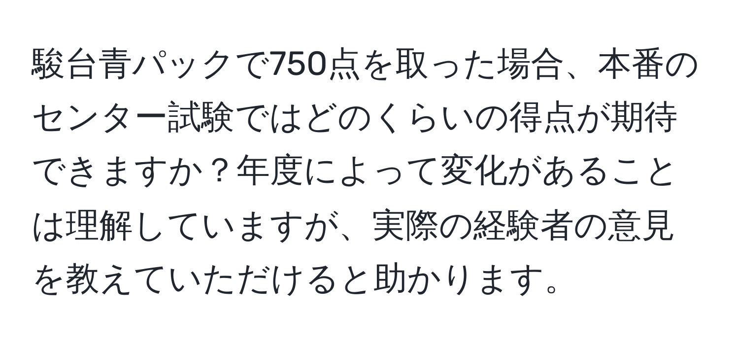 駿台青パックで750点を取った場合、本番のセンター試験ではどのくらいの得点が期待できますか？年度によって変化があることは理解していますが、実際の経験者の意見を教えていただけると助かります。