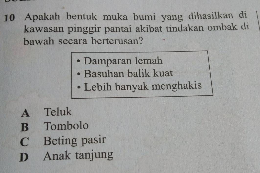 Apakah bentuk muka bumi yang dihasilkan di
kawasan pinggir pantai akibat tindakan ombak di
bawah secara berterusan?
Damparan lemah
Basuhan balik kuat
Lebih banyak menghakis
A Teluk
B Tombolo
C Beting pasir
D Anak tanjung