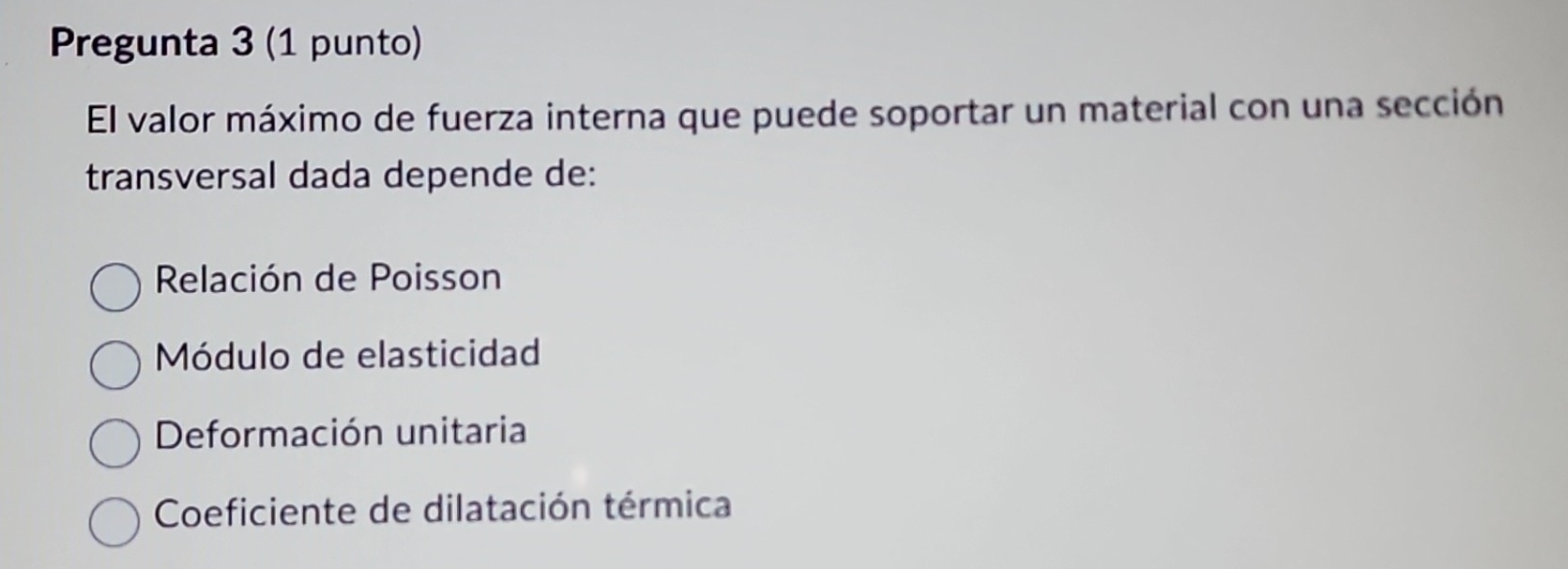 Pregunta 3 (1 punto)
El valor máximo de fuerza interna que puede soportar un material con una sección
transversal dada depende de:
Relación de Poisson
Módulo de elasticidad
Deformación unitaria
Coeficiente de dilatación térmica