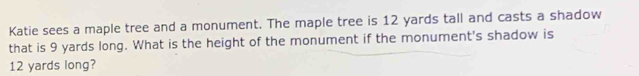 Katie sees a maple tree and a monument. The maple tree is 12 yards tall and casts a shadow 
that is 9 yards long. What is the height of the monument if the monument's shadow is
12 yards long?