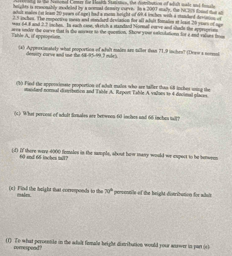 Accordng to the National Center for Health Statistics, the distribution of adult male and fumte 
heights is reasonahly modeled by a normal density curve. In a 2007 study, the NCHS found that abl 
adult males (at least 20 years of age) had a mean height of 69.4 inches with a standard deviation of
2.5 inches. The respective mean and standard deviation for all adult females at least 20 years of age 
was 64.8 and 2.2 inches. In each case, sketch a standard Normal curve and shade the appropriate 
area under the curve that is the answer to the question. Show your calculations for z and values frm 
Table A, if appropriate. 
(a) Approximately what proportion of adult males are taller than 71.9 inches? (Draw a normal 
density curve and use the 68-95-99.7 rule). 
(b) Find the approximate proportion of adult males who are taller than 68 inches using the 
standard normal distribution and Table A. Report Table A values to 4 decimal places. 
(c) What percent of adult females are between 60 inches and 66 inches tall? 
(d) If there were 4000 females in the sample, about how many would we expect to be between
60 and 66 inches tall? 
(c) Find the height that corresponds to the 70^(th) percentile of the height distribution for adult 
males. 
(f) To what percentile in the adult female height distribution would your answer in part (c) 
correspond?