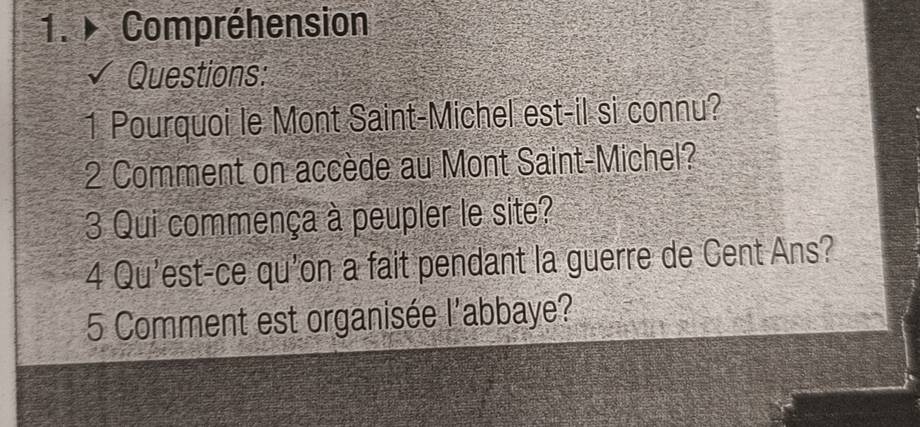 Compréhension 
Questions: 
1 Pourquoi le Mont Saint-Michel est-il si connu? 
2 Comment on accède au Mont Saint-Michel? 
3 Qui commença à peupler le site? 
4 Qu'est-ce qu'on a fait pendant la guerre de Cent Ans? 
5 Comment est organisée l'abbaye?