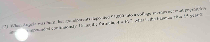 When Angela was born, her grandparents deposited $5,000 into a college savings account paying 6%
intc ompounded continuously. Using the formula, A=Pe^(rt) , what is the balance after 15 years?