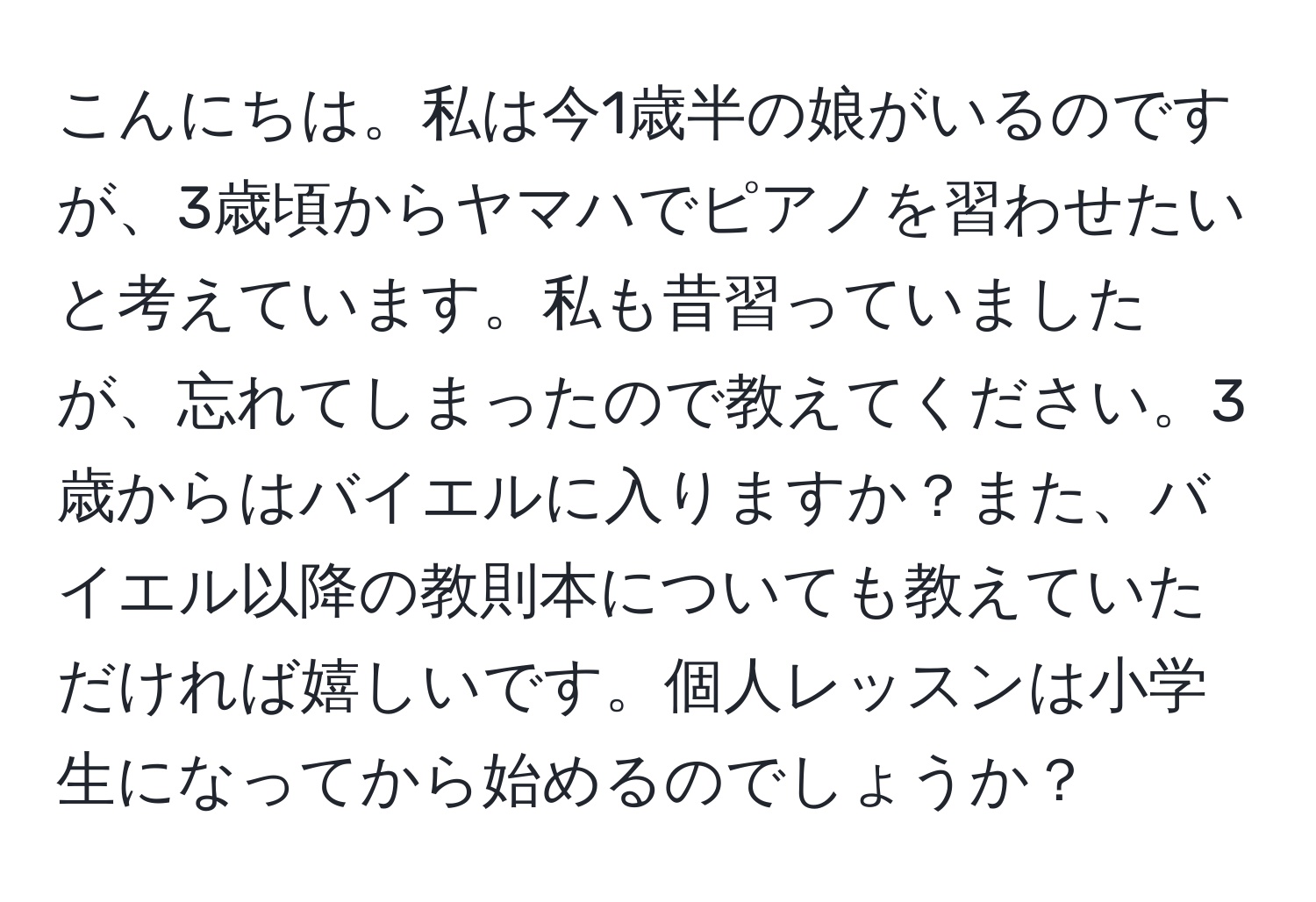 こんにちは。私は今1歳半の娘がいるのですが、3歳頃からヤマハでピアノを習わせたいと考えています。私も昔習っていましたが、忘れてしまったので教えてください。3歳からはバイエルに入りますか？また、バイエル以降の教則本についても教えていただければ嬉しいです。個人レッスンは小学生になってから始めるのでしょうか？