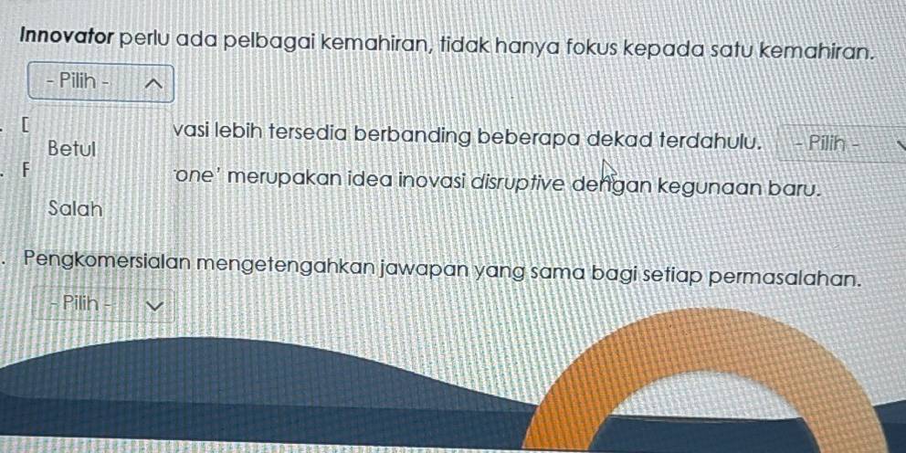 Innovator perlu ada pelbagai kemahiran, tidak hanya fokus kepada satu kemahiran. 
- Pilih 

[ vasi lebih tersedia berbanding beberapa dekad terdahulu. - Pilih - 
Betul 
F 
one' merupakan idea inovasi disruptive dengan kegunaan baru. 
Salah 
. Pengkomersialan mengetengahkan jawapan yang sama bagi setiap permasalahan. 
- Pilih