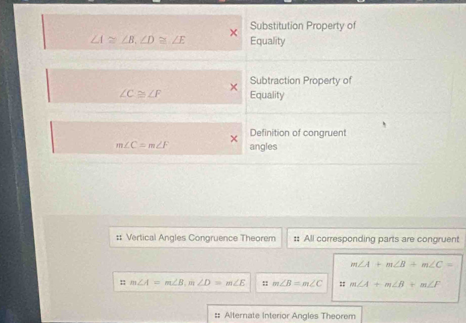 Substitution Property of
×
∠ A≌ ∠ B, ∠ D≌ ∠ E Equality
× Subtraction Property of
∠ C≌ ∠ F Equality
V Definition of congruent
m∠ C=m∠ F angles
Vertical Angles Congruence Theorem All corresponding parts are congruent
m∠ A+m∠ B+m∠ C=
:; m∠ A=m∠ B, m∠ D=m∠ E m∠ B=m∠ C :: m∠ A+m∠ B+m∠ F
Alternate Interior Angles Theorem