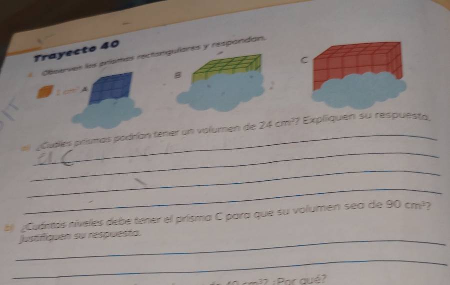 Trayecto 40 
Observes las priísmas recton y respondan. 
for 
_ 
#l ¿Cudes prismas podrían tener un volumen de 24cm^3 ? Expliiquen su respuésta, 
_ 
_ 
b ¿Cuántos níveles debe tener el prisma C para que su volumen sea de 90cm^3 2 
_jasófiquen si respuesta. 
_ 
: : Par qué?