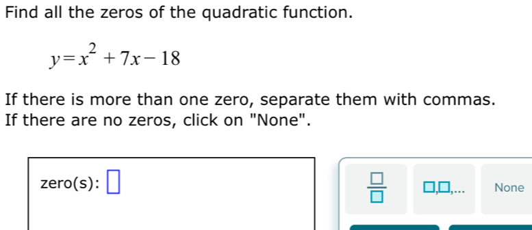 Find all the zeros of the quadratic function.
y=x^2+7x-18
If there is more than one zero, separate them with commas.
If there are no zeros, click on "None".
zero(s):□
 □ /□   □ □ None