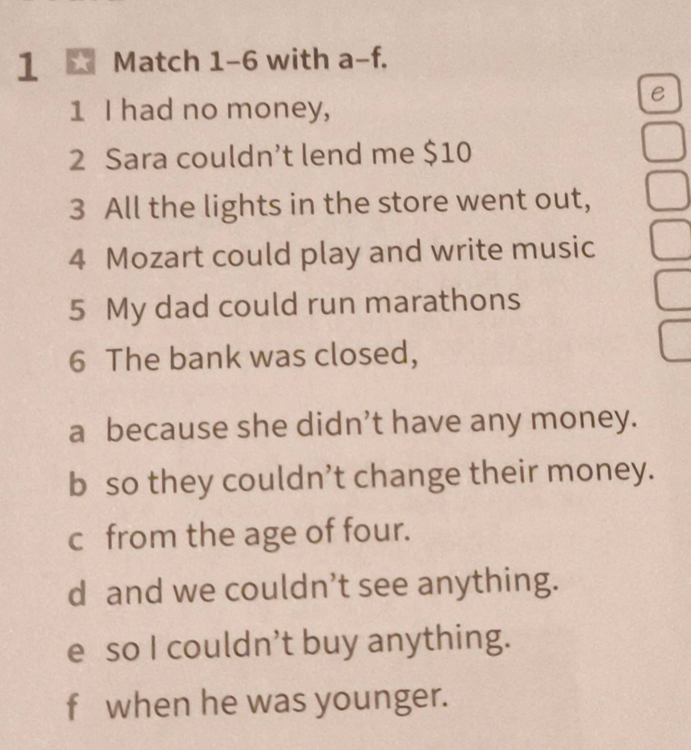 1 ★ Match 1-6 with a-f. 
e
1 I had no money,
2 Sara couldn’t lend me $10
3 All the lights in the store went out,
4 Mozart could play and write music
5 My dad could run marathons
6 The bank was closed,
a because she didn’t have any money.
b so they couldn’t change their money.
c from the age of four.
d and we couldn’t see anything.
e so I couldn’t buy anything.
f when he was younger.