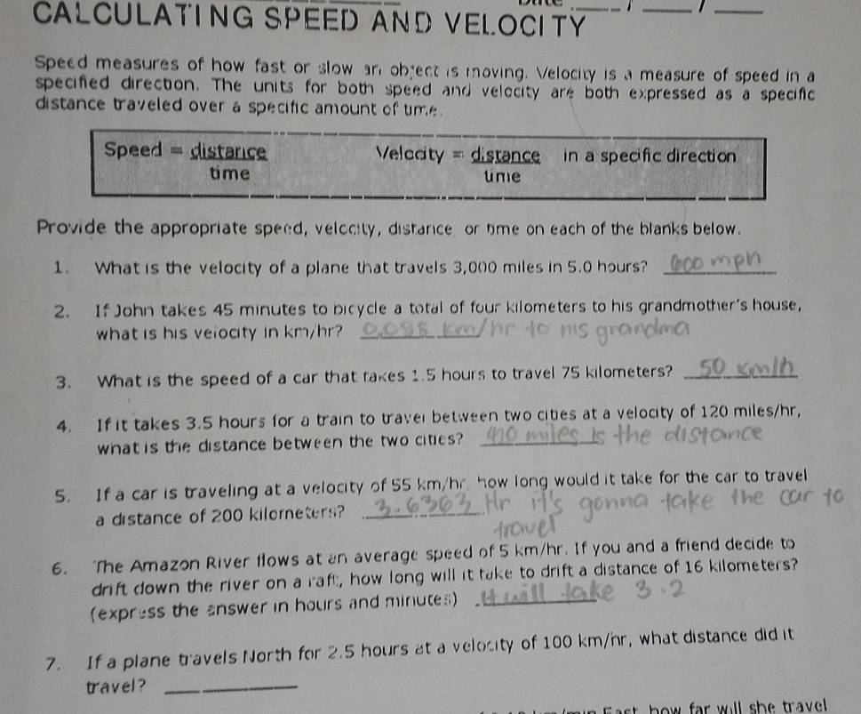 CALCULATING SPEED AND VELOCITY_ 
_ 
_ 
Speed measures of how fast or slow an object is moving. Velocity is a measure of speed in a 
specified direction. The units for both speed and velecity are both expressed as a specific 
distance traveled over a specific amount of time . 
Speed = distance Velocity =distance in a specific direction 
time time 
Provide the appropriate speed, velocity, distance or time on each of the blanks below. 
1. What is the velocity of a plane that travels 3,0(0 miles in 5.0 hours?_ 
2. If John takes 45 minutes to bicycle a total of four kilometers to his grandmother's house, 
what is his veiocity in km/hr?_ 
3. What is the speed of a car that takes 1.5 hours to travel 75 kilometers?_ 
4. If it takes 3.5 hours for a train to traver between two cities at a velocity of 120 miles/hr, 
what is the distance between the two cities?_ 
5. If a car is traveling at a velocity of 55 km/hr, how long would it take for the car to travel 
a distance of 200 kilorneters?_ 
6. The Amazon River flows at an average speed of 5 km/hr. If you and a friend decide to 
drift down the river on a raft, how long will it take to drift a distance of 16 kilometers? 
(express the answer in hours and minutes)_ 
7. If a plane travels North for 2.5 hours at a velocity of 100 km/hr, what distance did it 
travel ?_ 
bw far will she trave .