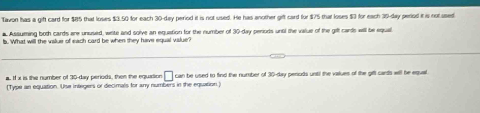 Tavon has a gift card for $85 that loses $3.50 for each 30-day period it is not used. He has another gift card for $75 that loses $3 for each 39-day period it is not used. 
a. Assuming both cards are unused, write and solve an equation for the number of 30-day peniods until the value of the gifl cards will be equal 
b. What will the value of each card be when they have equal value? 
a. If x is the number of 30-day periods, then the equation □ can be used to find the number of 30-day periods until the values of the gifl cards will be equal. 
(Type an equation. Use integers or decimals for any numbers in the equation.)